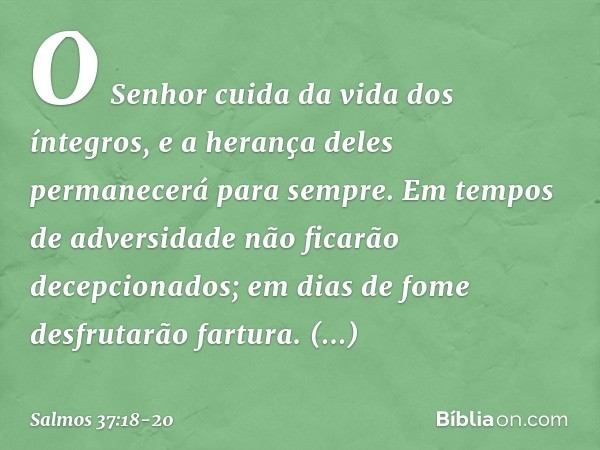 O Senhor cuida da vida dos íntegros,
e a herança deles permanecerá para sempre. Em tempos de adversidade
não ficarão decepcionados;
em dias de fome desfrutarão 