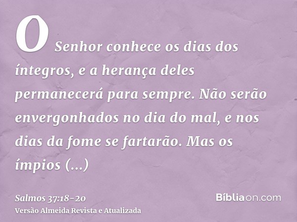 O Senhor conhece os dias dos íntegros, e a herança deles permanecerá para sempre.Não serão envergonhados no dia do mal, e nos dias da fome se fartarão.Mas os ím