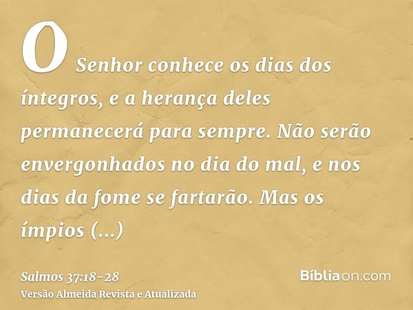 O Senhor conhece os dias dos íntegros, e a herança deles permanecerá para sempre.Não serão envergonhados no dia do mal, e nos dias da fome se fartarão.Mas os ím