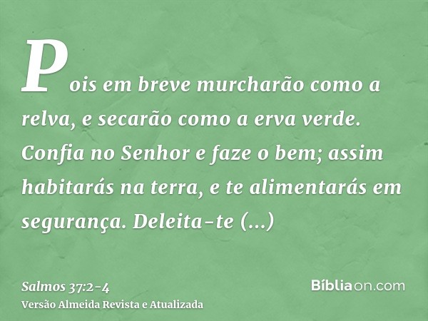 Pois em breve murcharão como a relva, e secarão como a erva verde.Confia no Senhor e faze o bem; assim habitarás na terra, e te alimentarás em segurança.Deleita