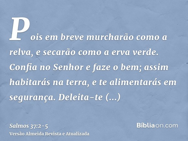 Pois em breve murcharão como a relva, e secarão como a erva verde.Confia no Senhor e faze o bem; assim habitarás na terra, e te alimentarás em segurança.Deleita