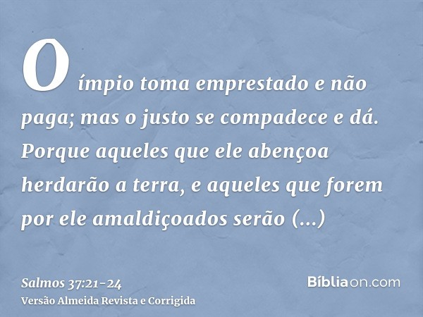 O ímpio toma emprestado e não paga; mas o justo se compadece e dá.Porque aqueles que ele abençoa herdarão a terra, e aqueles que forem por ele amaldiçoados serã