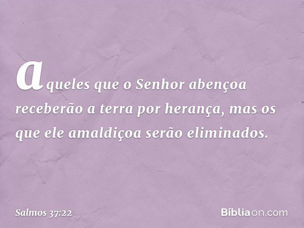 aqueles que o Senhor abençoa
receberão a terra por herança,
mas os que ele amaldiçoa serão eliminados. -- Salmo 37:22