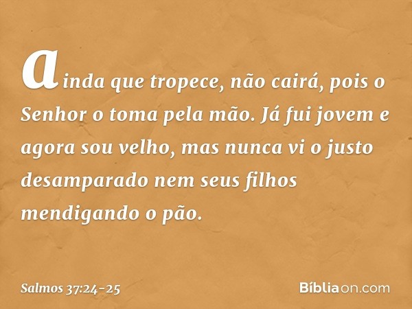 ainda que tropece, não cairá,
pois o Senhor o toma pela mão. Já fui jovem e agora sou velho,
mas nunca vi o justo desamparado
nem seus filhos mendigando o pão. 