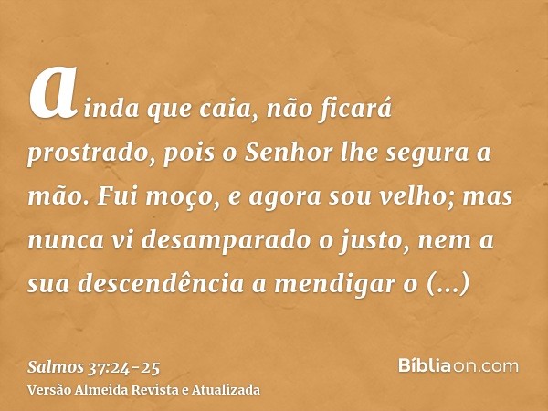 ainda que caia, não ficará prostrado, pois o Senhor lhe segura a mão.Fui moço, e agora sou velho; mas nunca vi desamparado o justo, nem a sua descendência a men