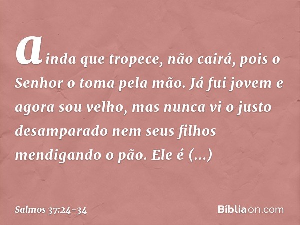 ainda que tropece, não cairá,
pois o Senhor o toma pela mão. Já fui jovem e agora sou velho,
mas nunca vi o justo desamparado
nem seus filhos mendigando o pão. 