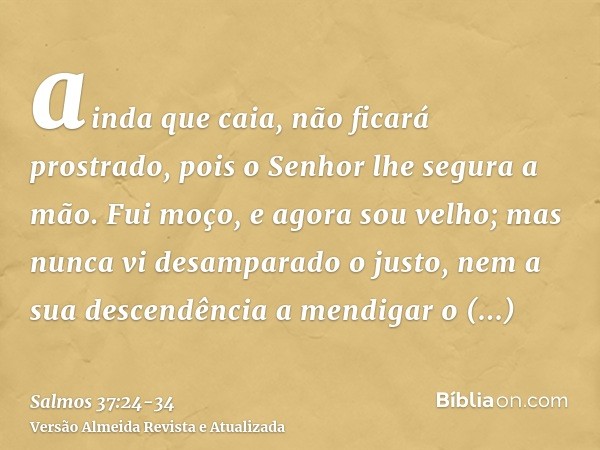 ainda que caia, não ficará prostrado, pois o Senhor lhe segura a mão.Fui moço, e agora sou velho; mas nunca vi desamparado o justo, nem a sua descendência a men