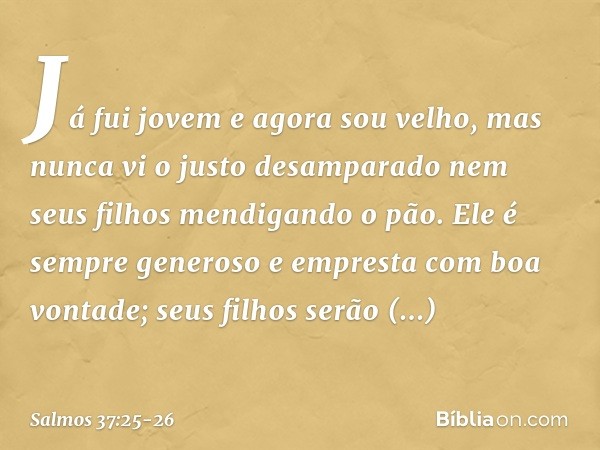 Já fui jovem e agora sou velho,
mas nunca vi o justo desamparado
nem seus filhos mendigando o pão. Ele é sempre generoso
e empresta com boa vontade;
seus filhos