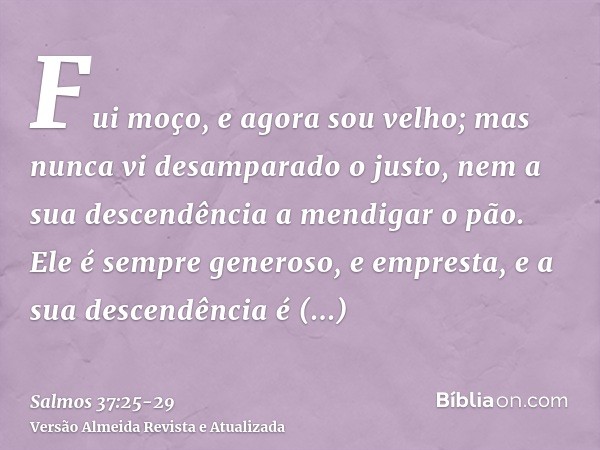 Fui moço, e agora sou velho; mas nunca vi desamparado o justo, nem a sua descendência a mendigar o pão.Ele é sempre generoso, e empresta, e a sua descendência é