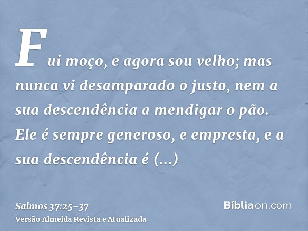 Fui moço, e agora sou velho; mas nunca vi desamparado o justo, nem a sua descendência a mendigar o pão.Ele é sempre generoso, e empresta, e a sua descendência é