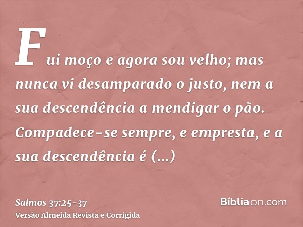 Fui moço e agora sou velho; mas nunca vi desamparado o justo, nem a sua descendência a mendigar o pão.Compadece-se sempre, e empresta, e a sua descendência é ab