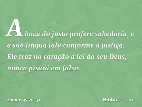 A boca do justo profere sabedoria,
e a sua língua fala conforme a justiça. Ele traz no coração a lei do seu Deus;
nunca pisará em falso. -- Salmo 37:30-31