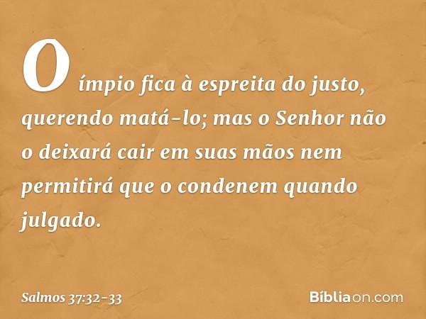 O ímpio fica à espreita do justo,
querendo matá-lo; mas o Senhor não o deixará cair
em suas mãos
nem permitirá que o condenem quando julgado. -- Salmo 37:32-33