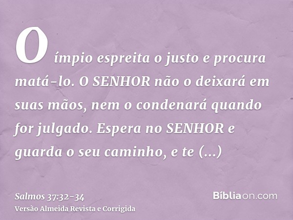 O ímpio espreita o justo e procura matá-lo.O SENHOR não o deixará em suas mãos, nem o condenará quando for julgado.Espera no SENHOR e guarda o seu caminho, e te