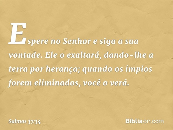 Espere no Senhor
e siga a sua vontade.
Ele o exaltará, dando-lhe a terra por herança;
quando os ímpios forem eliminados,
você o verá. -- Salmo 37:34