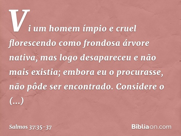 Vi um homem ímpio e cruel
florescendo como frondosa árvore nativa, mas logo desapareceu e não mais existia;
embora eu o procurasse,
não pôde ser encontrado. Con