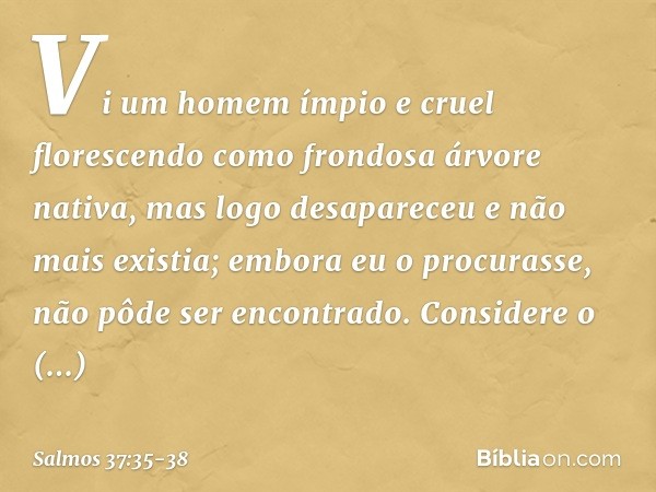 Vi um homem ímpio e cruel
florescendo como frondosa árvore nativa, mas logo desapareceu e não mais existia;
embora eu o procurasse,
não pôde ser encontrado. Con