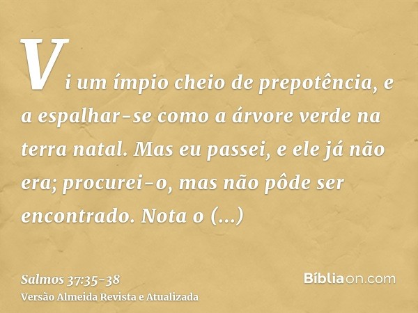 Vi um ímpio cheio de prepotência, e a espalhar-se como a árvore verde na terra natal.Mas eu passei, e ele já não era; procurei-o, mas não pôde ser encontrado.No