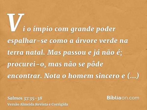 Vi o ímpio com grande poder espalhar-se como a árvore verde na terra natal.Mas passou e já não é; procurei-o, mas não se pôde encontrar.Nota o homem sincero e c