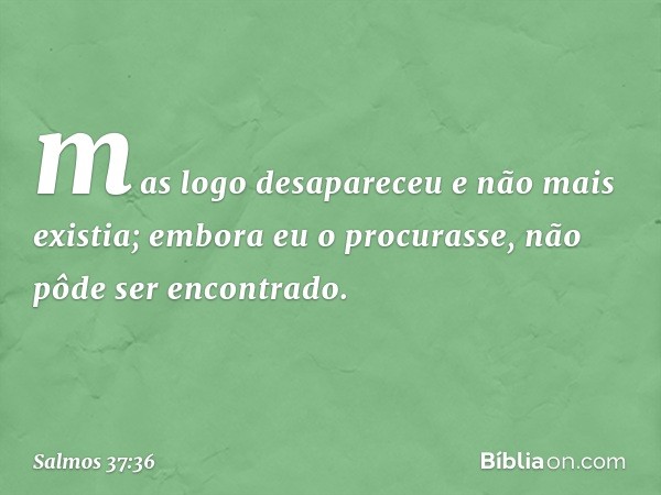 mas logo desapareceu e não mais existia;
embora eu o procurasse,
não pôde ser encontrado. -- Salmo 37:36