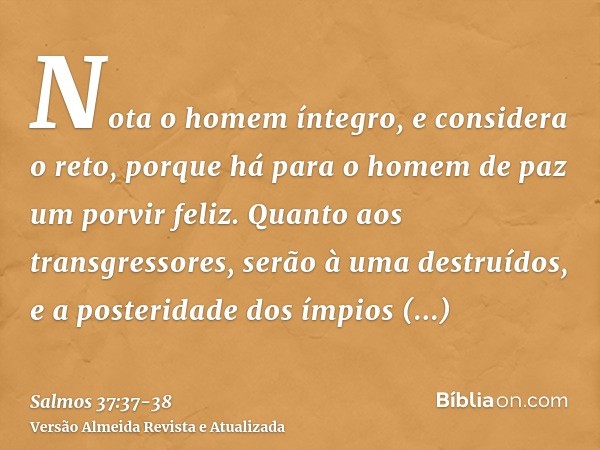 Nota o homem íntegro, e considera o reto, porque há para o homem de paz um porvir feliz.Quanto aos transgressores, serão à uma destruídos, e a posteridade dos í