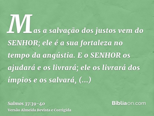 Mas a salvação dos justos vem do SENHOR; ele é a sua fortaleza no tempo da angústia.E o SENHOR os ajudará e os livrará; ele os livrará dos ímpios e os salvará, 