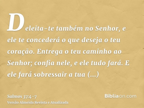 Deleita-te também no Senhor, e ele te concederá o que deseja o teu coração.Entrega o teu caminho ao Senhor; confia nele, e ele tudo fará.E ele fará sobressair a