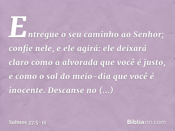 Entregue o seu caminho ao Senhor;
confie nele, e ele agirá: ele deixará claro como a alvorada
que você é justo,
e como o sol do meio-dia que você é inocente. De