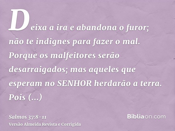 Deixa a ira e abandona o furor; não te indignes para fazer o mal.Porque os malfeitores serão desarraigados; mas aqueles que esperam no SENHOR herdarão a terra.P