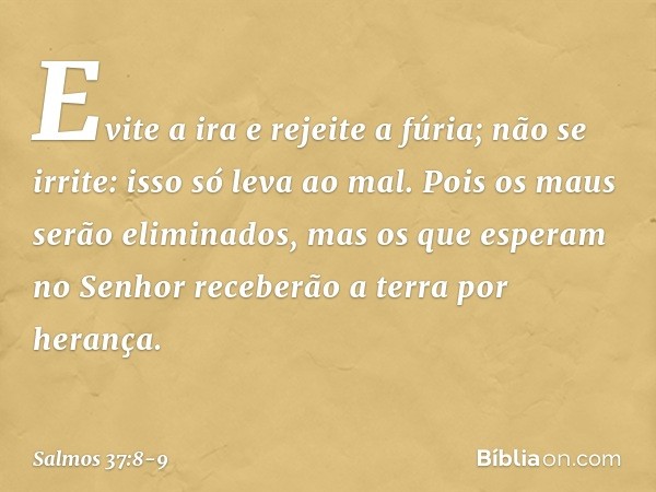 Evite a ira e rejeite a fúria;
não se irrite: isso só leva ao mal. Pois os maus serão eliminados,
mas os que esperam no Senhor
receberão a terra por herança. --