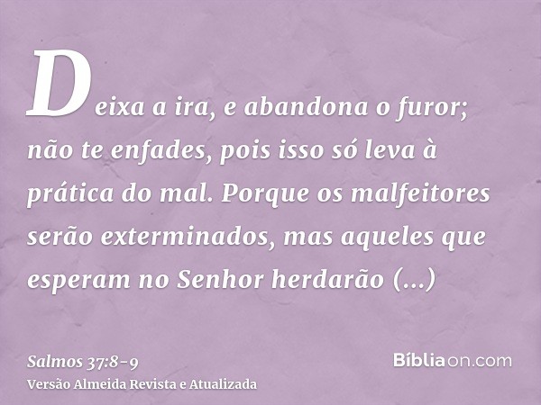 Deixa a ira, e abandona o furor; não te enfades, pois isso só leva à prática do mal.Porque os malfeitores serão exterminados, mas aqueles que esperam no Senhor 