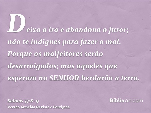 Deixa a ira e abandona o furor; não te indignes para fazer o mal.Porque os malfeitores serão desarraigados; mas aqueles que esperam no SENHOR herdarão a terra.