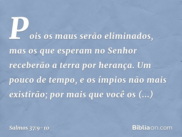 Pois os maus serão eliminados,
mas os que esperam no Senhor
receberão a terra por herança. Um pouco de tempo,
e os ímpios não mais existirão;
por mais que você 