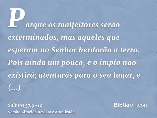 Porque os malfeitores serão exterminados, mas aqueles que esperam no Senhor herdarão a terra.Pois ainda um pouco, e o ímpio não existirá; atentarás para o seu l