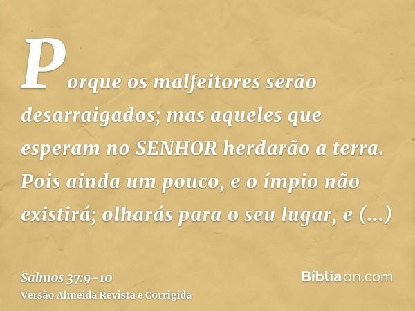 Porque os malfeitores serão desarraigados; mas aqueles que esperam no SENHOR herdarão a terra.Pois ainda um pouco, e o ímpio não existirá; olharás para o seu lu