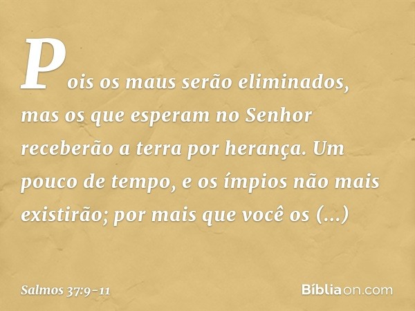 Pois os maus serão eliminados,
mas os que esperam no Senhor
receberão a terra por herança. Um pouco de tempo,
e os ímpios não mais existirão;
por mais que você 