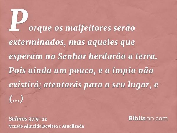 Porque os malfeitores serão exterminados, mas aqueles que esperam no Senhor herdarão a terra.Pois ainda um pouco, e o ímpio não existirá; atentarás para o seu l