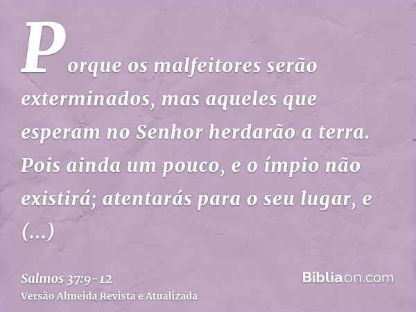 Porque os malfeitores serão exterminados, mas aqueles que esperam no Senhor herdarão a terra.Pois ainda um pouco, e o ímpio não existirá; atentarás para o seu l