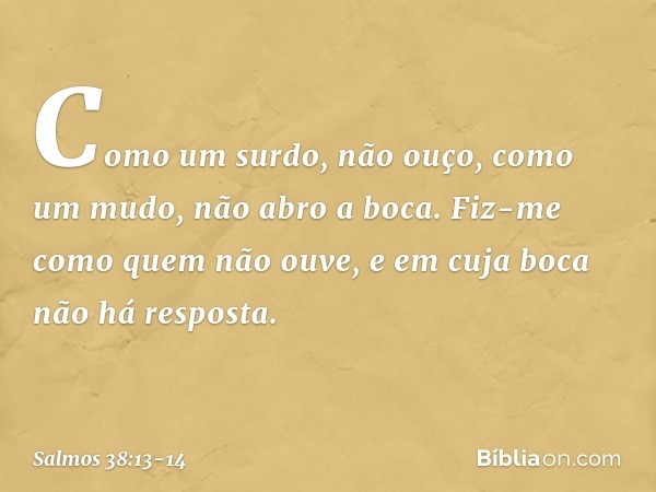 Como um surdo, não ouço,
como um mudo, não abro a boca. Fiz-me como quem não ouve,
e em cuja boca não há resposta. -- Salmo 38:13-14