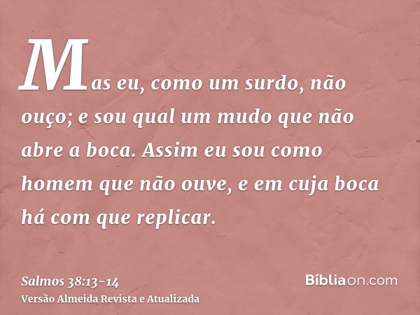 Mas eu, como um surdo, não ouço; e sou qual um mudo que não abre a boca.Assim eu sou como homem que não ouve, e em cuja boca há com que replicar.