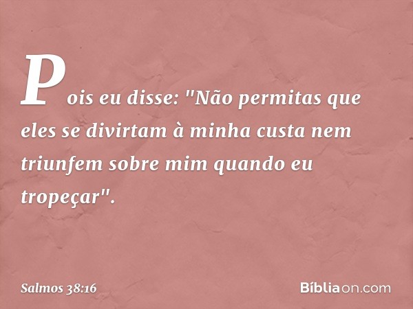 Pois eu disse: "Não permitas
que eles se divirtam à minha custa
nem triunfem sobre mim quando eu tropeçar". -- Salmo 38:16