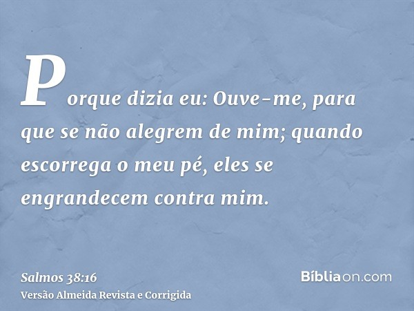 Porque dizia eu: Ouve-me, para que se não alegrem de mim; quando escorrega o meu pé, eles se engrandecem contra mim.