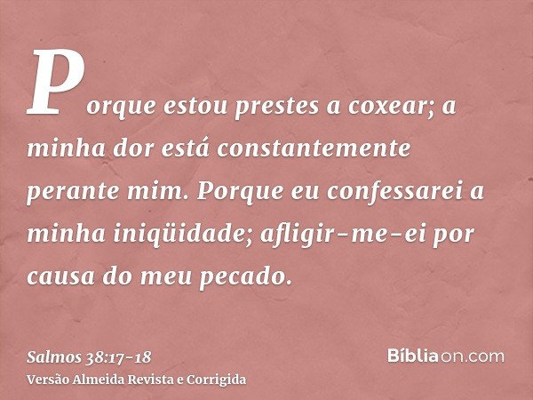 Porque estou prestes a coxear; a minha dor está constantemente perante mim.Porque eu confessarei a minha iniqüidade; afligir-me-ei por causa do meu pecado.