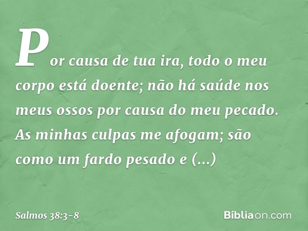 Por causa de tua ira,
todo o meu corpo está doente;
não há saúde nos meus ossos
por causa do meu pecado. As minhas culpas me afogam;
são como um fardo pesado e 