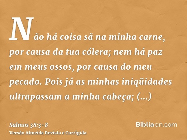 Não há coisa sã na minha carne, por causa da tua cólera; nem há paz em meus ossos, por causa do meu pecado.Pois já as minhas iniqüidades ultrapassam a minha cab