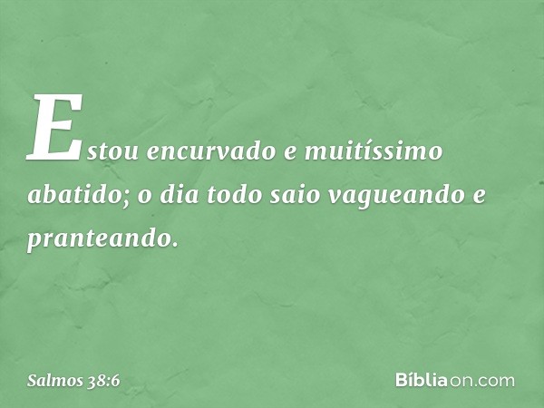 Estou encurvado e muitíssimo abatido;
o dia todo saio vagueando e pranteando. -- Salmo 38:6