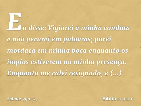 Eu disse: Vigiarei a minha conduta
e não pecarei em palavras;
porei mordaça em minha boca
enquanto os ímpios
estiverem na minha presença. Enquanto me calei resi