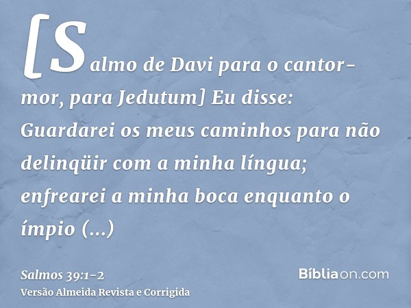 [Salmo de Davi para o cantor-mor, para Jedutum] Eu disse: Guardarei os meus caminhos para não delinqüir com a minha língua; enfrearei a minha boca enquanto o ím