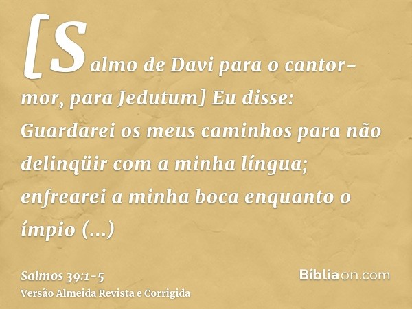 [Salmo de Davi para o cantor-mor, para Jedutum] Eu disse: Guardarei os meus caminhos para não delinqüir com a minha língua; enfrearei a minha boca enquanto o ím