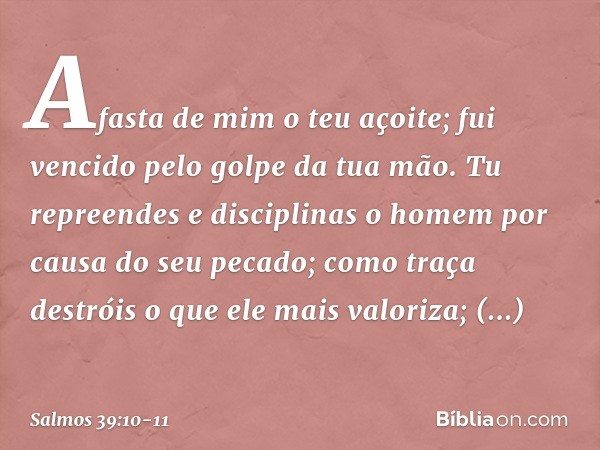 Afasta de mim o teu açoite;
fui vencido pelo golpe da tua mão. Tu repreendes e disciplinas o homem
por causa do seu pecado;
como traça destróis o que ele mais v